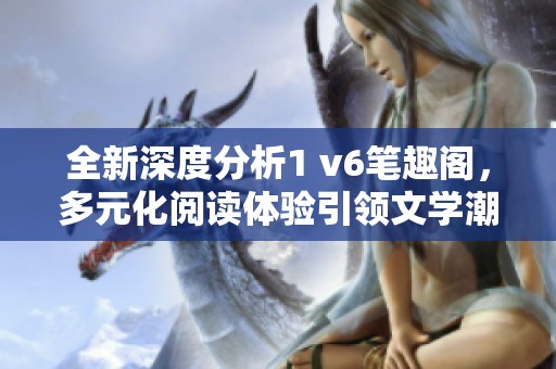 全新深度分析1 v6笔趣阁，多元化阅读体验引领文学潮流
