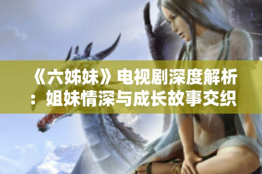 《六姊妹》电视剧深度解析：姐妹情深与成长故事交织的感人岁月