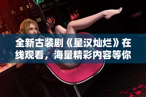 全新古装剧《星汉灿烂》在线观看，海量精彩内容等你来欣赏！