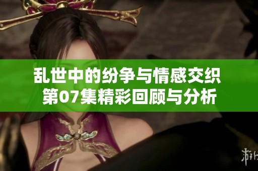 乱世中的纷争与情感交织 第07集精彩回顾与分析
