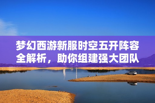 梦幻西游新服时空五开阵容全解析，助你组建强大团队畅享游戏乐趣