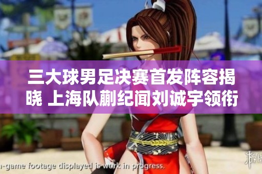 三大球男足决赛首发阵容揭晓 上海队蒯纪闻刘诚宇领衔 山东队无锋阵意图明显
