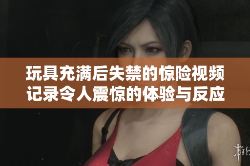 玩具充满后失禁的惊险视频记录令人震惊的体验与反应