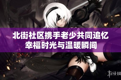 北街社区携手老少共同追忆幸福时光与温暖瞬间