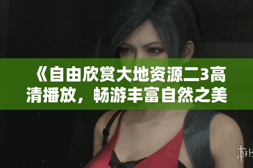 《自由欣赏大地资源二3高清播放，畅游丰富自然之美与奇妙发现》