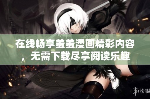 在线畅享羞羞漫画精彩内容，无需下载尽享阅读乐趣