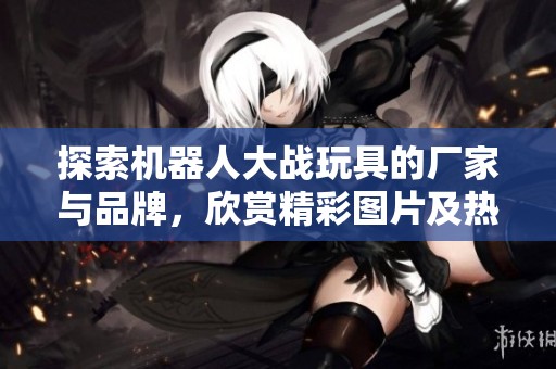 探索机器人大战玩具的厂家与品牌，欣赏精彩图片及热门讨论话题