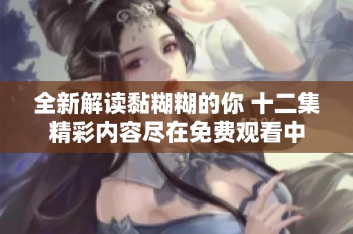 全新解读黏糊糊的你 十二集精彩内容尽在免费观看中