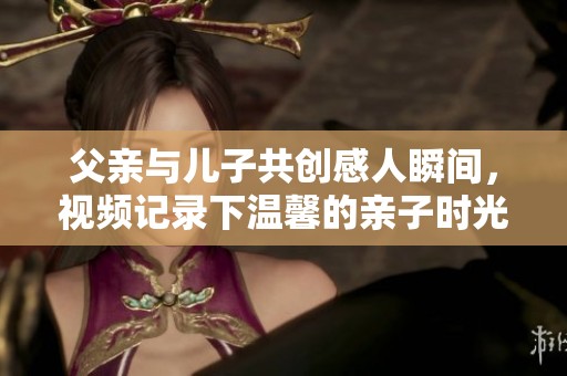 父亲与儿子共创感人瞬间，视频记录下温馨的亲子时光与心灵交流