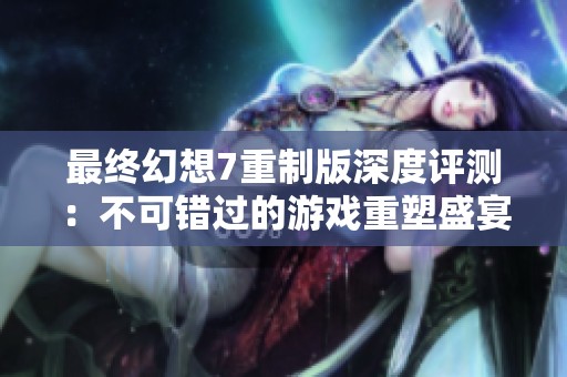 最终幻想7重制版深度评测：不可错过的游戏重塑盛宴