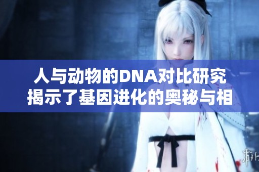 人与动物的DNA对比研究揭示了基因进化的奥秘与相关性