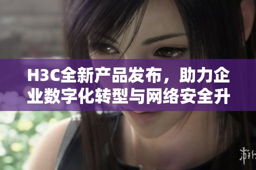 H3C全新产品发布，助力企业数字化转型与网络安全升级