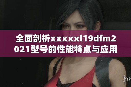 全面剖析xxxxxl19dfm2021型号的性能特点与应用前景