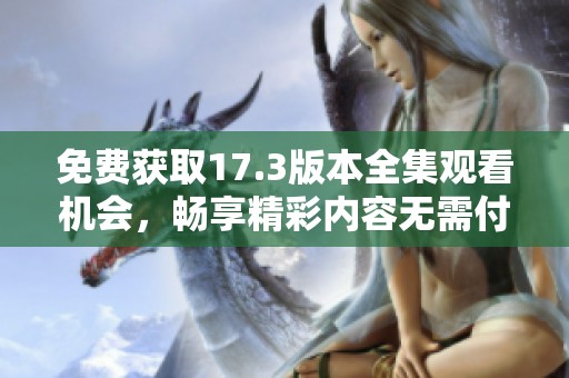 免费获取17.3版本全集观看机会，畅享精彩内容无需付费