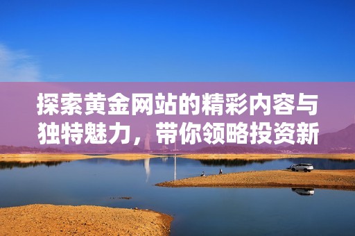 探索黄金网站的精彩内容与独特魅力，带你领略投资新视角