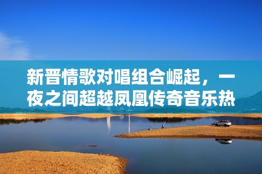 新晋情歌对唱组合崛起，一夜之间超越凤凰传奇音乐热潮引发关注