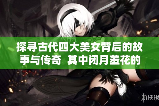 探寻古代四大美女背后的故事与传奇  其中闭月羞花的指代对象是谁