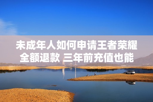 未成年人如何申请王者荣耀全额退款 三年前充值也能快速到账