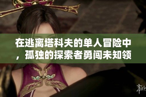 在逃离塔科夫的单人冒险中，孤独的探索者勇闯未知领域