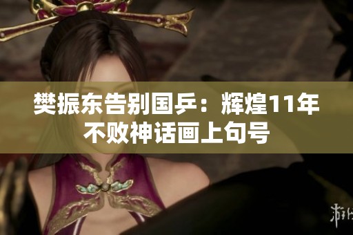 樊振东告别国乒：辉煌11年不败神话画上句号