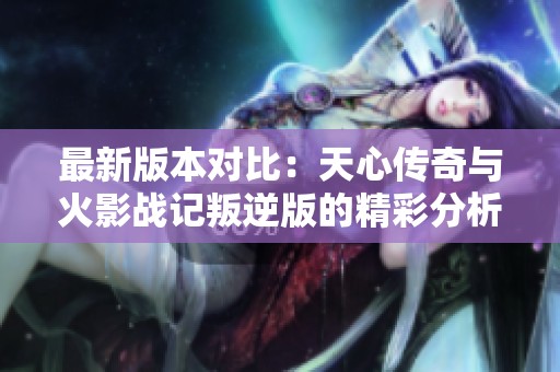 最新版本对比：天心传奇与火影战记叛逆版的精彩分析与评测