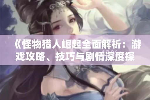 《怪物猎人崛起全面解析：游戏攻略、技巧与剧情深度探讨》