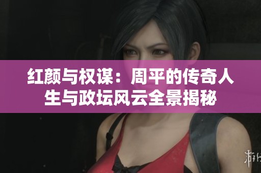 红颜与权谋：周平的传奇人生与政坛风云全景揭秘