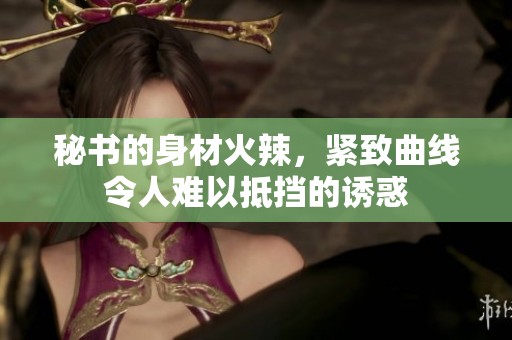 秘书的身材火辣，紧致曲线令人难以抵挡的诱惑