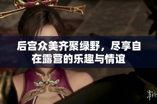 后宫众美齐聚绿野，尽享自在露营的乐趣与情谊