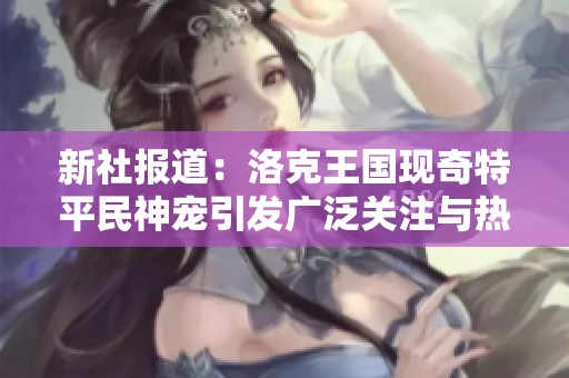 新社报道：洛克王国现奇特平民神宠引发广泛关注与热议