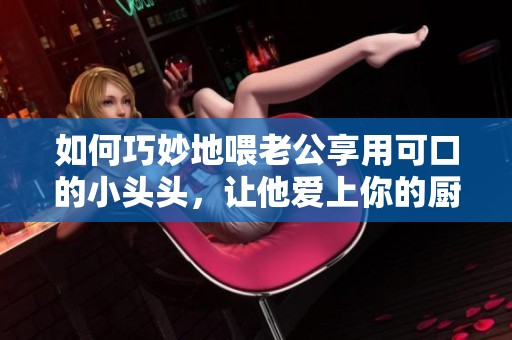如何巧妙地喂老公享用可口的小头头，让他爱上你的厨艺