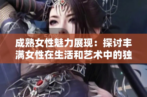 成熟女性魅力展现：探讨丰满女性在生活和艺术中的独特地位与价值