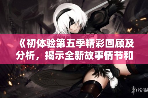 《初体验第五季精彩回顾及分析，揭示全新故事情节和角色发展》