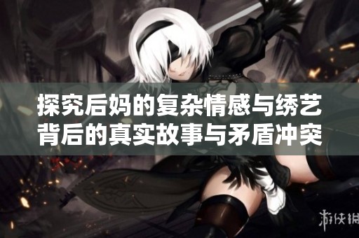 探究后妈的复杂情感与绣艺背后的真实故事与矛盾冲突