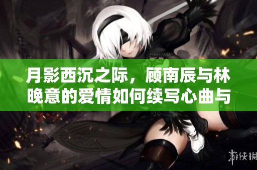 月影西沉之际，顾南辰与林晚意的爱情如何续写心曲与命运交织