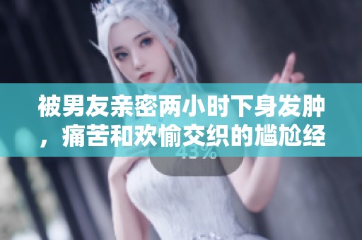 被男友亲密两小时下身发肿，痛苦和欢愉交织的尴尬经历分享