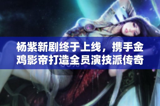 杨紫新剧终于上线，携手金鸡影帝打造全员演技派传奇剧