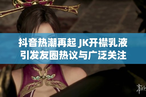 抖音热潮再起 JK开襟乳液引发友圈热议与广泛关注