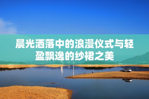 晨光洒落中的浪漫仪式与轻盈飘逸的纱裙之美