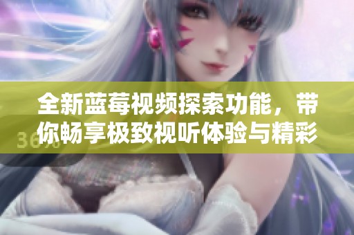 全新蓝莓视频探索功能，带你畅享极致视听体验与精彩内容