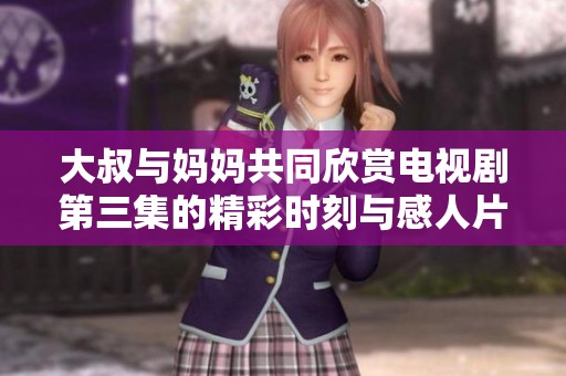 大叔与妈妈共同欣赏电视剧第三集的精彩时刻与感人片段