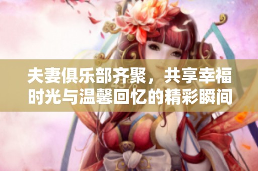夫妻俱乐部齐聚，共享幸福时光与温馨回忆的精彩瞬间