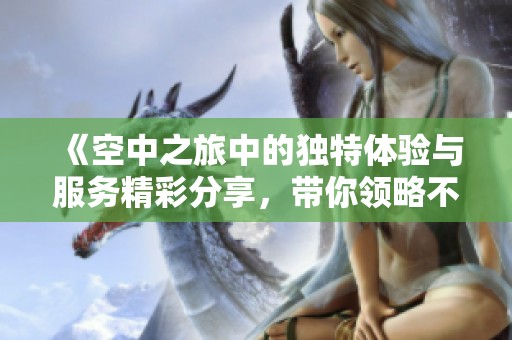 《空中之旅中的独特体验与服务精彩分享，带你领略不同的乘机感受》