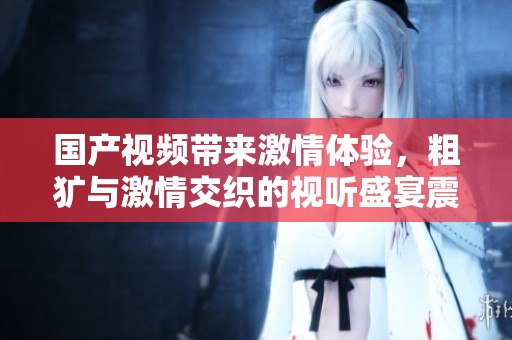 国产视频带来激情体验，粗犷与激情交织的视听盛宴震撼来袭