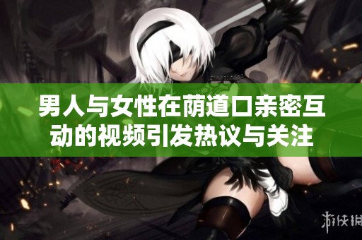 男人与女性在荫道口亲密互动的视频引发热议与关注