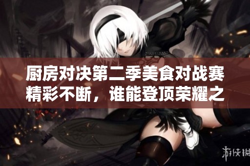 厨房对决第二季美食对战赛精彩不断，谁能登顶荣耀之巅