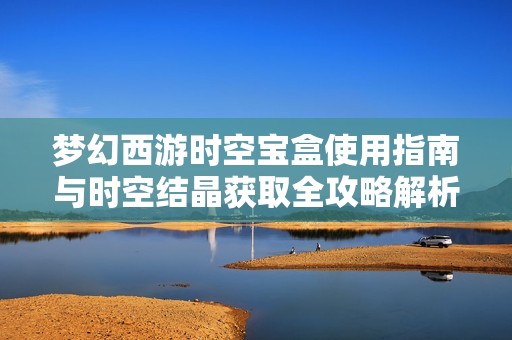 梦幻西游时空宝盒使用指南与时空结晶获取全攻略解析