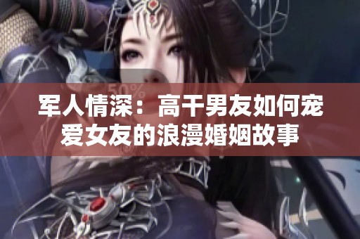 军人情深：高干男友如何宠爱女友的浪漫婚姻故事