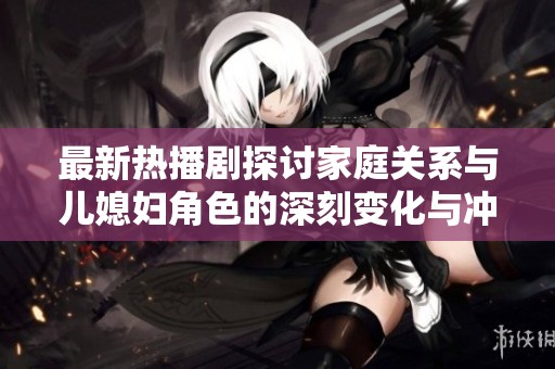 最新热播剧探讨家庭关系与儿媳妇角色的深刻变化与冲突分析