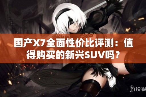 国产X7全面性价比评测：值得购买的新兴SUV吗？
